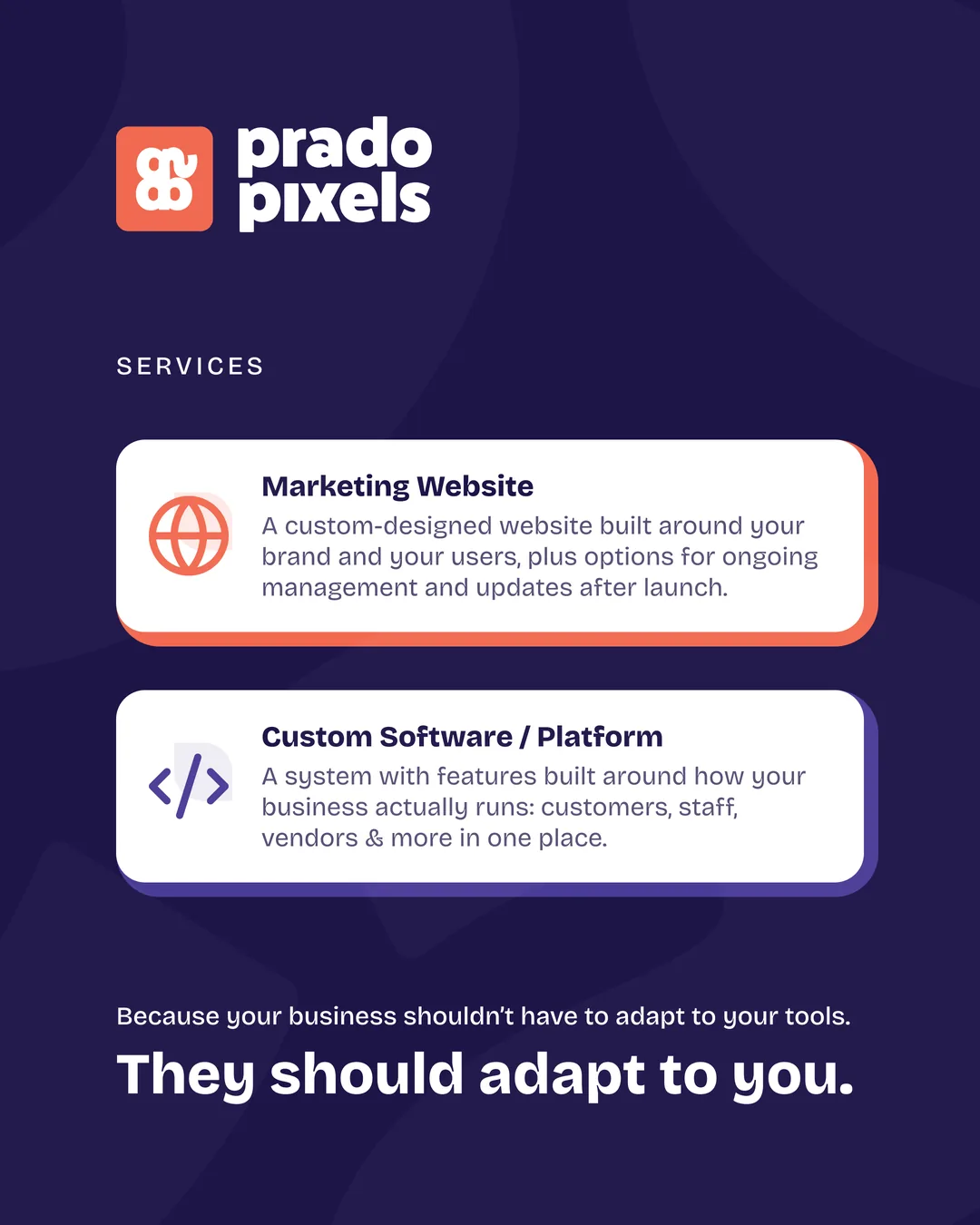 Prado Pixels services: Marketing Website and Custom Software / Platform. Because your business shouldn't have to adapt to your tools, they should adapt to you.